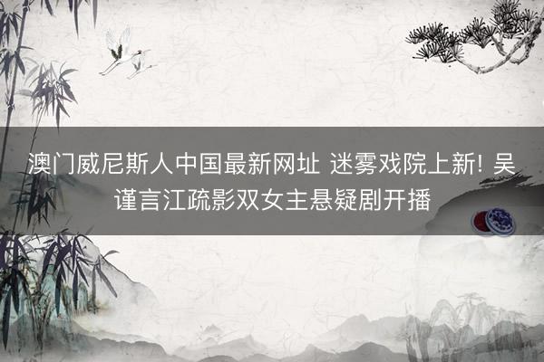 澳门威尼斯人中国最新网址 迷雾戏院上新! 吴谨言江疏影双女主悬疑剧开播