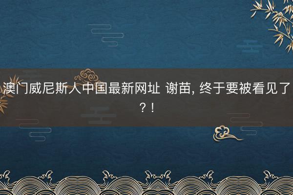 澳门威尼斯人中国最新网址 谢苗, 终于要被看见了? !