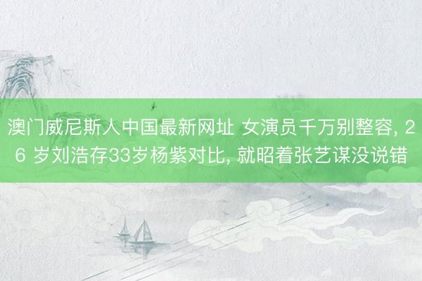 澳门威尼斯人中国最新网址 女演员千万别整容, 26 岁刘浩存33岁杨紫对比, 就昭着张艺谋没说错