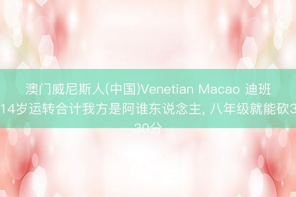 澳门威尼斯人(中国)Venetian Macao 迪班萨: 14岁运转合计我方是阿谁东说念主， 八年级就能砍30分