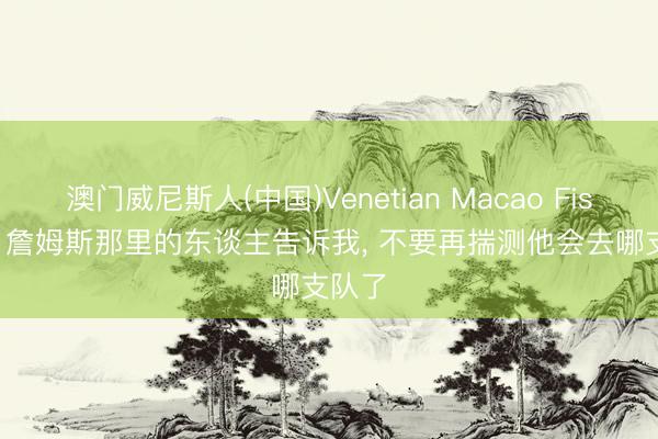 澳门威尼斯人(中国)Venetian Macao Fischer: 詹姆斯那里的东谈主告诉我， 不要再揣测他会去哪支队了