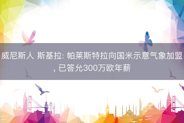 威尼斯人 斯基拉: 帕莱斯特拉向国米示意气象加盟， 已答允300万欧年薪