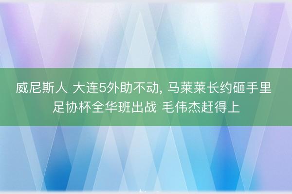 威尼斯人 大连5外助不动， 马莱莱长约砸手里 足协杯全华班出战 毛伟杰赶得上