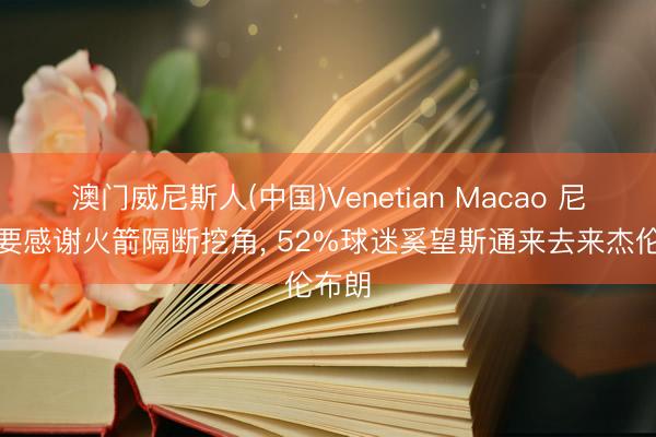 澳门威尼斯人(中国)Venetian Macao 尼克斯要感谢火箭隔断挖角， 52%球迷奚望斯通来去来杰伦布朗