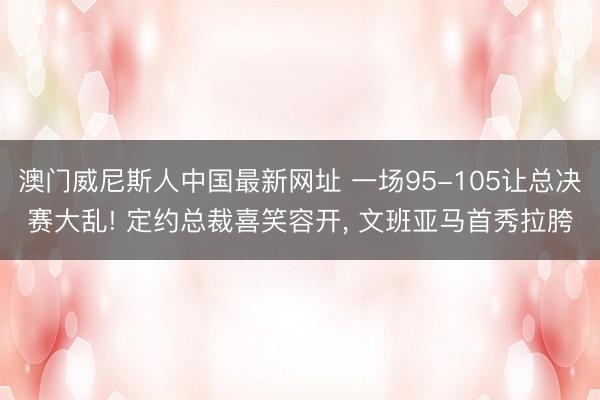 澳门威尼斯人中国最新网址 一场95-105让总决赛大乱! 定约总裁喜笑容开， 文班亚马首秀拉胯