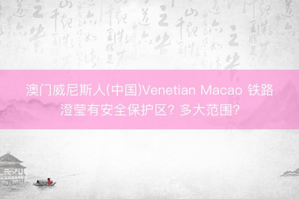 澳门威尼斯人(中国)Venetian Macao 铁路澄莹有安全保护区? 多大范围?