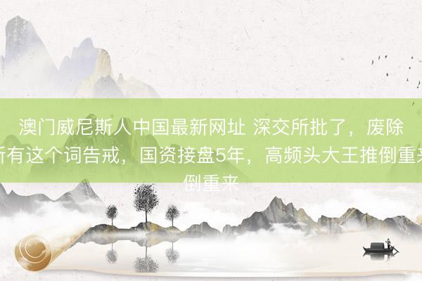 澳门威尼斯人中国最新网址 深交所批了，废除所有这个词告戒，国资接盘5年，高频头大王推倒重来