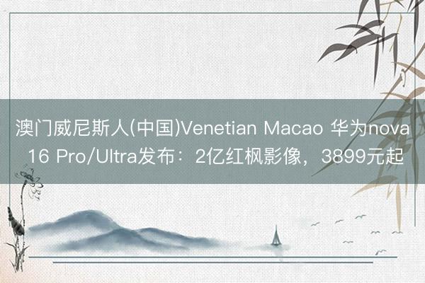 澳门威尼斯人(中国)Venetian Macao 华为nova 16 Pro/Ultra发布：2亿红枫影像，3899元起