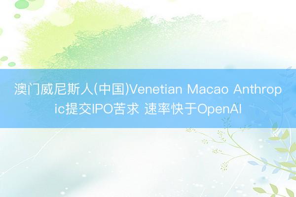 澳门威尼斯人(中国)Venetian Macao Anthropic提交IPO苦求 速率快于OpenAI