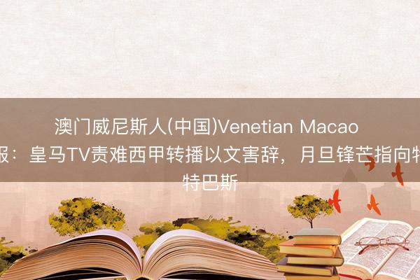 澳门威尼斯人(中国)Venetian Macao 马卡报：皇马TV责难西甲转播以文害辞，月旦锋芒指向特巴斯
