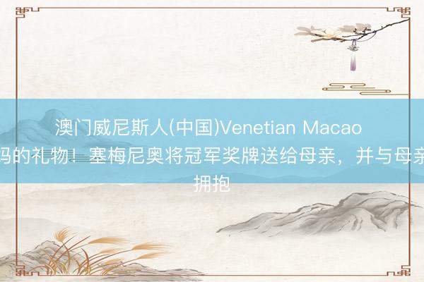 澳门威尼斯人(中国)Venetian Macao 给姆妈的礼物！塞梅尼奥将冠军奖牌送给母亲，并与母亲拥抱