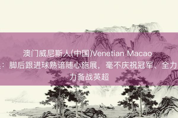 澳门威尼斯人(中国)Venetian Macao 塞梅尼奥：脚后跟进球熟谙随心施展，毫不庆祝冠军、全力备战英超