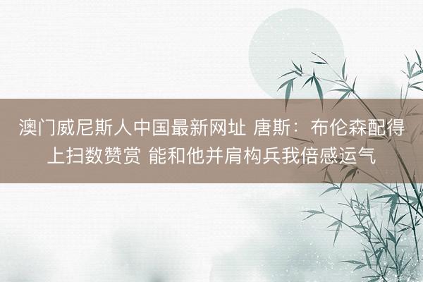 澳门威尼斯人中国最新网址 唐斯：布伦森配得上扫数赞赏 能和他并肩