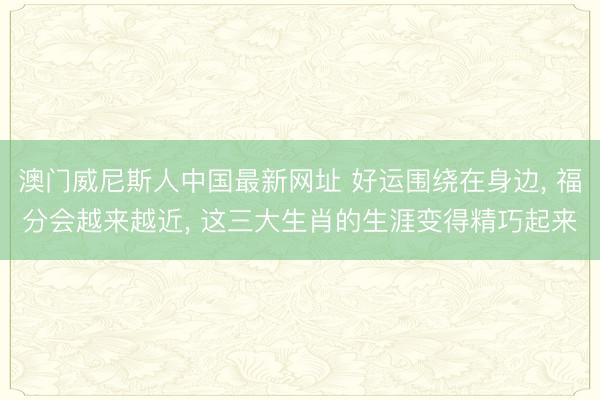 澳门威尼斯人中国最新网址 好运围绕在身边， 福分会越来越近， 这三大生肖的生涯变得精巧起来