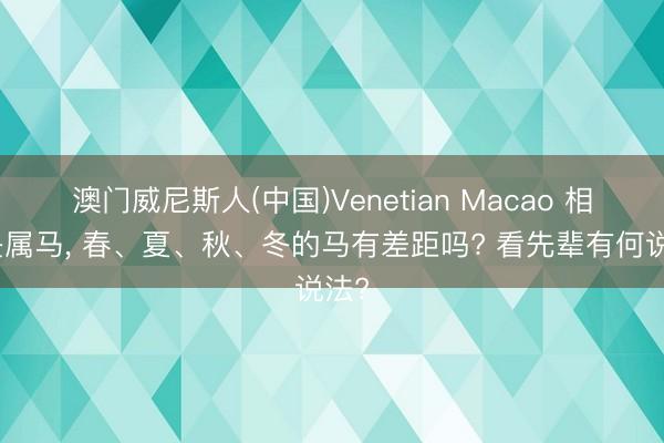澳门威尼斯人(中国)Venetian Macao 相通是属马， 春、夏、秋、冬的马有差距吗? 看先辈有何说法?