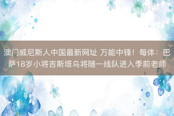 澳门威尼斯人中国最新网址 万能中锋！每体：巴萨18岁小将吉斯塔乌将随一线队进入季前老师