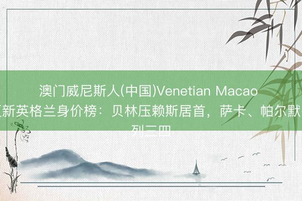澳门威尼斯人(中国)Venetian Macao 德转更新英格兰身价榜：贝林压赖斯居首，萨卡、帕尔默列三四