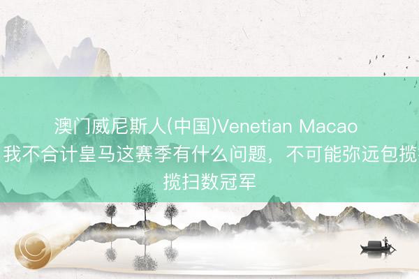 澳门威尼斯人(中国)Venetian Macao 西多夫：我不合计皇马这赛季有什么问题，不可能弥远包揽扫数冠军