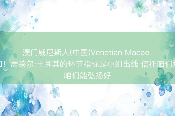 澳门威尼斯人(中国)Venetian Macao 不折不扣！居莱尔:土耳其的环节指标是小组出线 信托咱们能弘扬好