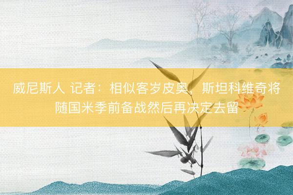 威尼斯人 记者：相似客岁皮奥，斯坦科维奇将随国米季前备战然后再决定去留