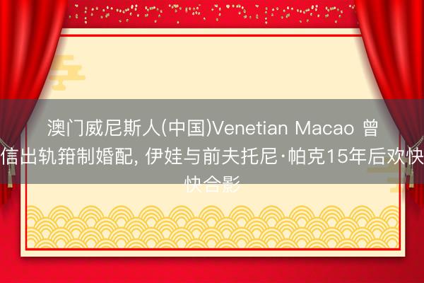 澳门威尼斯人(中国)Venetian Macao 曾因短信出轨箝制婚配， 伊娃与前夫托尼·帕克15年后欢快合影