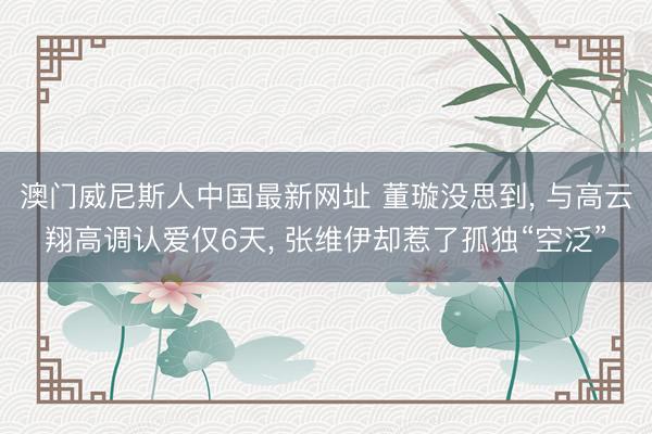 澳门威尼斯人中国最新网址 董璇没思到， 与高云翔高调认爱仅6天， 张维伊却惹了孤独“空泛”