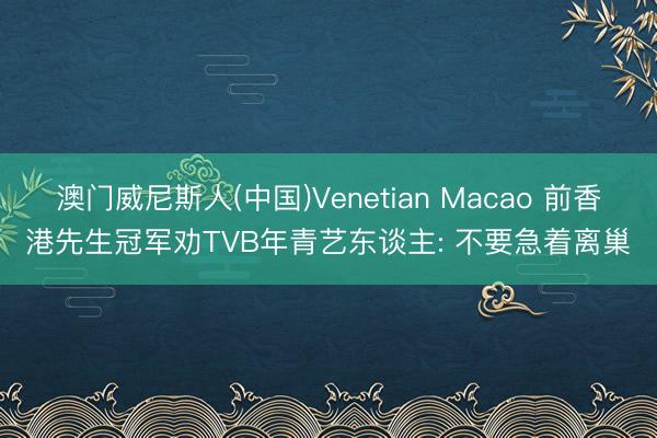 澳门威尼斯人(中国)Venetian Macao 前香港先生冠军劝TVB年青艺东谈主: 不要急着离巢