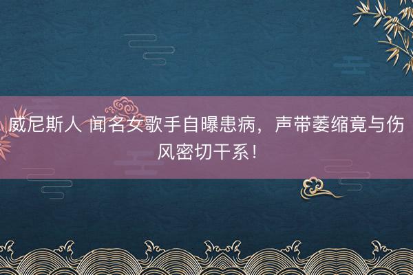威尼斯人 闻名女歌手自曝患病，声带萎缩竟与伤风密切干系！