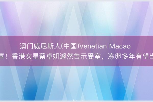 澳门威尼斯人(中国)Venetian Macao 恭喜！香港女星蔡卓妍遽然告示受室，冻卵多年有望当妈