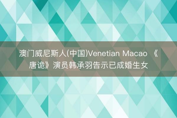 澳门威尼斯人(中国)Venetian Macao 《唐诡》演员韩承羽告示已成婚生女