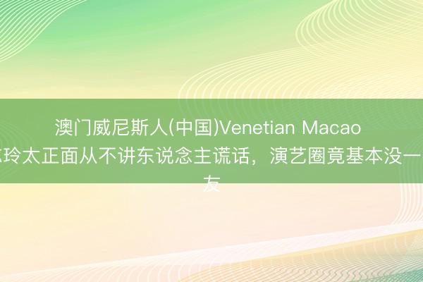 澳门威尼斯人(中国)Venetian Macao 林志玲太正面从不讲东说念主谎话，演艺圈竟基本没一又友