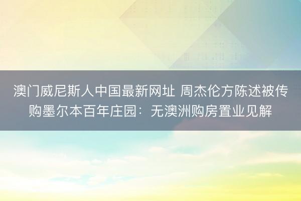 澳门威尼斯人中国最新网址 周杰伦方陈述被传购墨尔本百年庄园：无澳洲购房置业见解