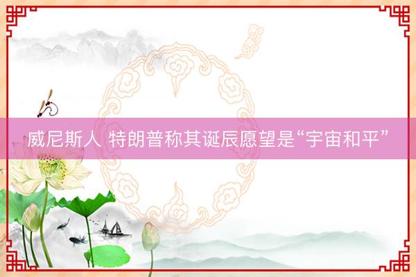 威尼斯人 特朗普称其诞辰愿望是“宇宙和平”
