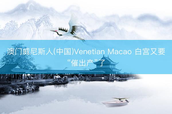 澳门威尼斯人(中国)Venetian Macao 白宫又要“催出产”了