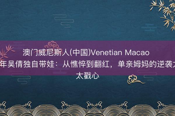 澳门威尼斯人(中国)Venetian Macao 仳离4年吴倩独自带娃：从憔悴到翻红，单亲姆妈的逆袭太戳心