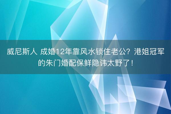 威尼斯人 成婚12年靠风水锁住老公？港姐冠军的朱门婚配保鲜隐讳太野了！
