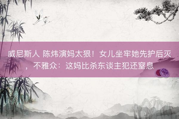 威尼斯人 陈炜演妈太狠！女儿坐牢她先护后灭，不雅众：这妈比杀东谈主犯还窒息
