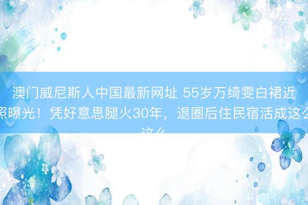 澳门威尼斯人中国最新网址 55岁万绮雯白裙近照曝光！凭好意思腿火30年，退圈后住民宿活成这么