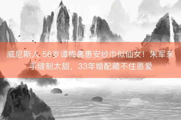 威尼斯人 56岁谭梅裹惠安纱巾似仙女！朱军亲手缝制太甜，33年婚配藏不住恩爱