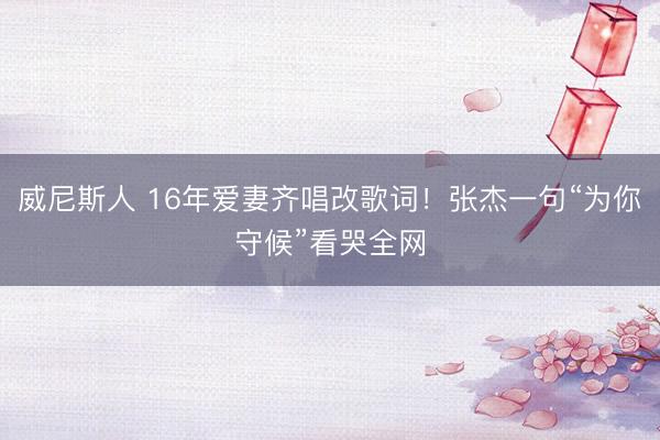 威尼斯人 16年爱妻齐唱改歌词！张杰一句“为你守候”看哭全网