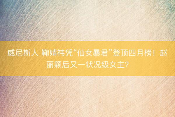 威尼斯人 鞠婧祎凭“仙女暴君”登顶四月榜！赵丽颖后又一状况级女主？