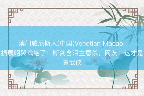 澳门威尼斯人(中国)Venetian Macao 杨洋战损展昭哭戏绝了！断剑含泪主意杀，网友：这才是真武侠