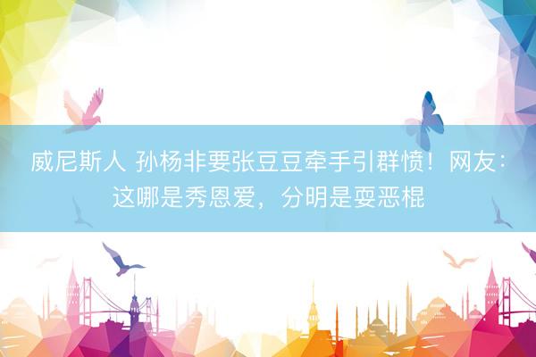 威尼斯人 孙杨非要张豆豆牵手引群愤！网友：这哪是秀恩爱，分明是耍恶棍