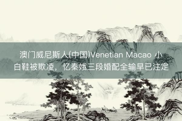 澳门威尼斯人(中国)Venetian Macao 小白鞋被欺凌,忆秦娥三段婚配全输早已注定
