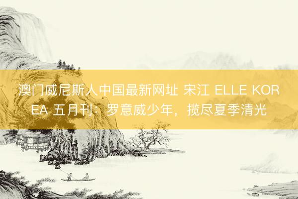 澳门威尼斯人中国最新网址 宋江 ELLE KOREA 五月刊：罗意威少年，揽尽夏季清光