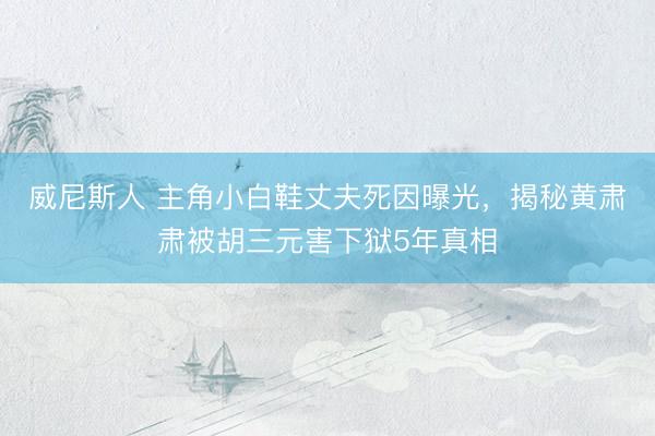 威尼斯人 主角小白鞋丈夫死因曝光，揭秘黄肃肃被胡三元害下狱5年真相