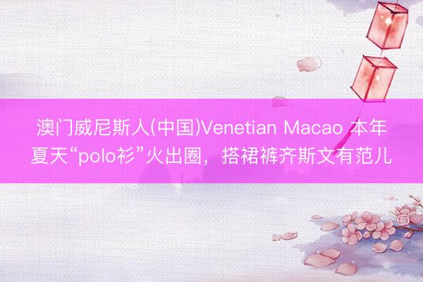 澳门威尼斯人(中国)Venetian Macao 本年夏天“polo衫”火出圈,搭裙裤齐斯文有范儿