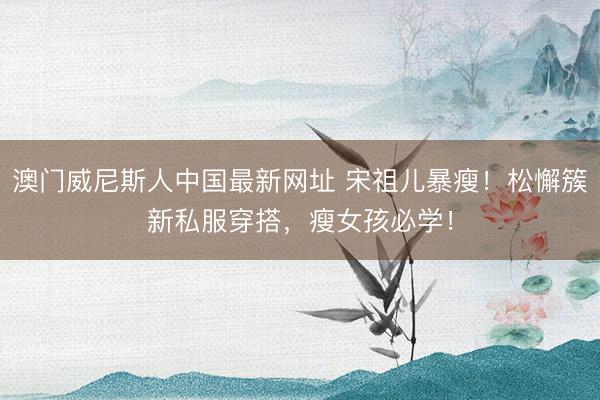澳门威尼斯人中国最新网址 宋祖儿暴瘦！松懈簇新私服穿搭，瘦女孩必学！