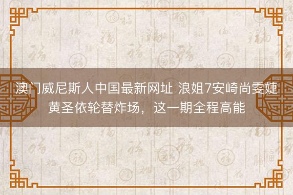 澳门威尼斯人中国最新网址 浪姐7安崎尚雯婕黄圣依轮替炸场，这一期全程高能