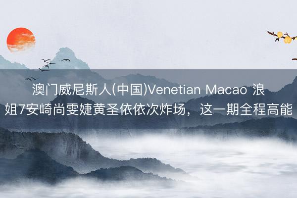澳门威尼斯人(中国)Venetian Macao 浪姐7安崎尚雯婕黄圣依依次炸场，这一期全程高能